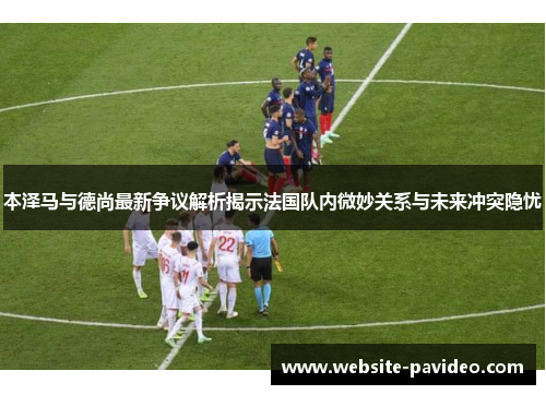 本泽马与德尚最新争议解析揭示法国队内微妙关系与未来冲突隐忧