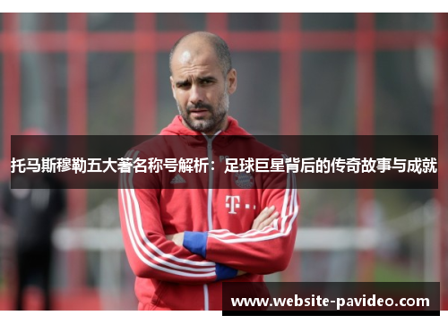 托马斯穆勒五大著名称号解析：足球巨星背后的传奇故事与成就