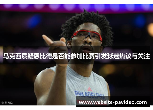马克西质疑恩比德是否能参加比赛引发球迷热议与关注 马克西质疑恩比德是否能参加比赛引发球迷热议与关注
