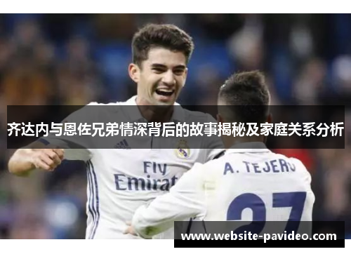 齐达内与恩佐兄弟情深背后的故事揭秘及家庭关系分析 齐达内与恩佐兄弟情深背后的故事揭秘及家庭关系分析