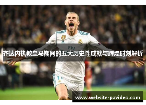 齐达内执教皇马期间的五大历史性成就与辉煌时刻解析 齐达内执教皇马期间的五大历史性成就与辉煌时刻解析