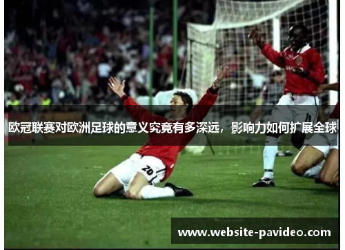 欧冠联赛对欧洲足球的意义究竟有多深远,影响力如何扩展全球 欧冠联赛对欧洲足球的意义究竟有多深远,影响力如何扩展全球