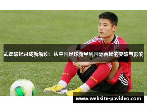 武磊破纪录成就解读:从中国足球新星到国际赛场的突破与影响 武磊破纪录成就解读:从中国足球新星到国际赛场的突破与影响