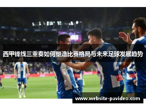 西甲锋线三重奏如何塑造比赛格局与未来足球发展趋势 西甲锋线三重奏如何塑造比赛格局与未来足球发展趋势