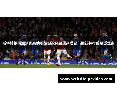 斯特林租借加盟阿森纳引爆舆论风暴球迷质疑与期待并存前景成焦点 斯特林租借加盟阿森纳引爆舆论风暴球迷质疑与期待并存前景成焦点