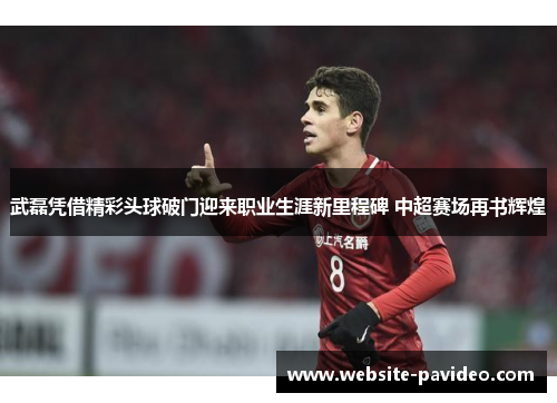 武磊凭借精彩头球破门迎来职业生涯新里程碑 中超赛场再书辉煌 武磊凭借精彩头球破门迎来职业生涯新里程碑 中超赛场再书辉煌