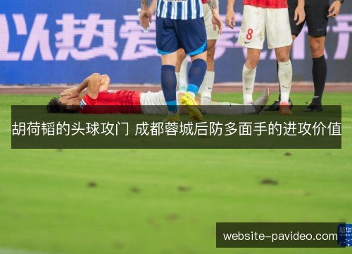 胡荷韬的头球攻门 成都蓉城后防多面手的进攻价值